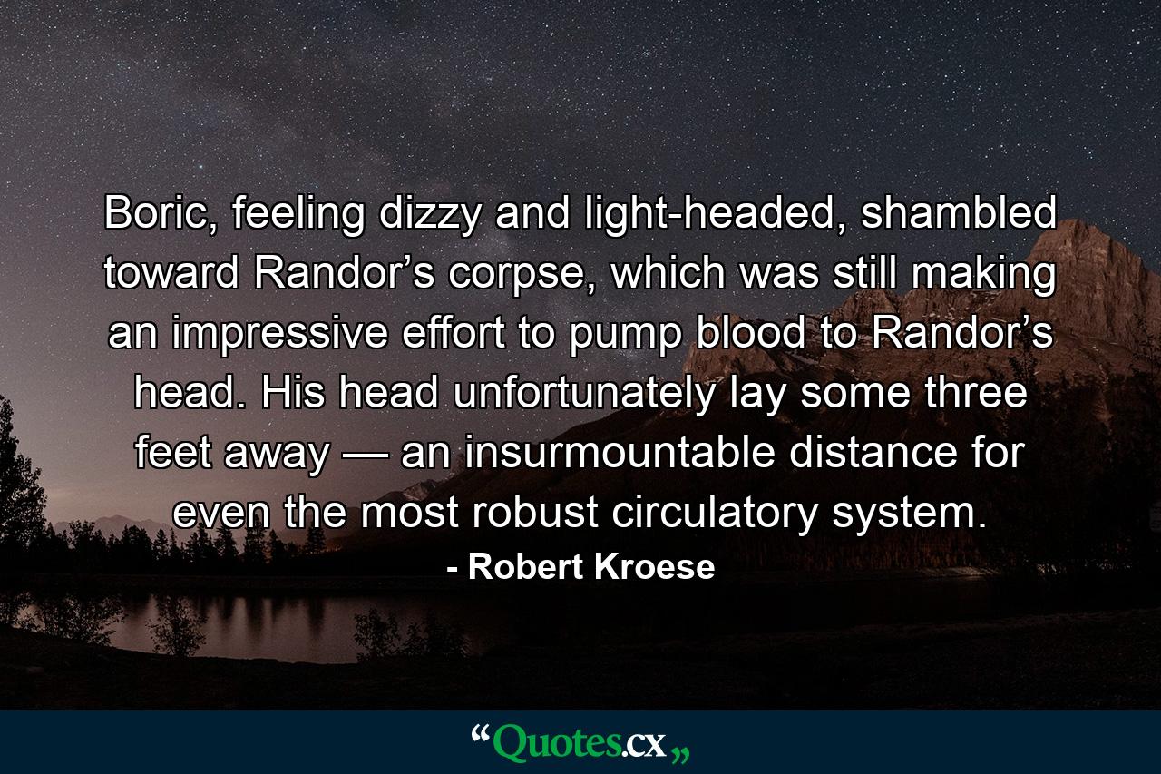 Boric, feeling dizzy and light-headed, shambled toward Randor’s corpse, which was still making an impressive effort to pump blood to Randor’s head. His head unfortunately lay some three feet away — an insurmountable distance for even the most robust circulatory system. - Quote by Robert Kroese