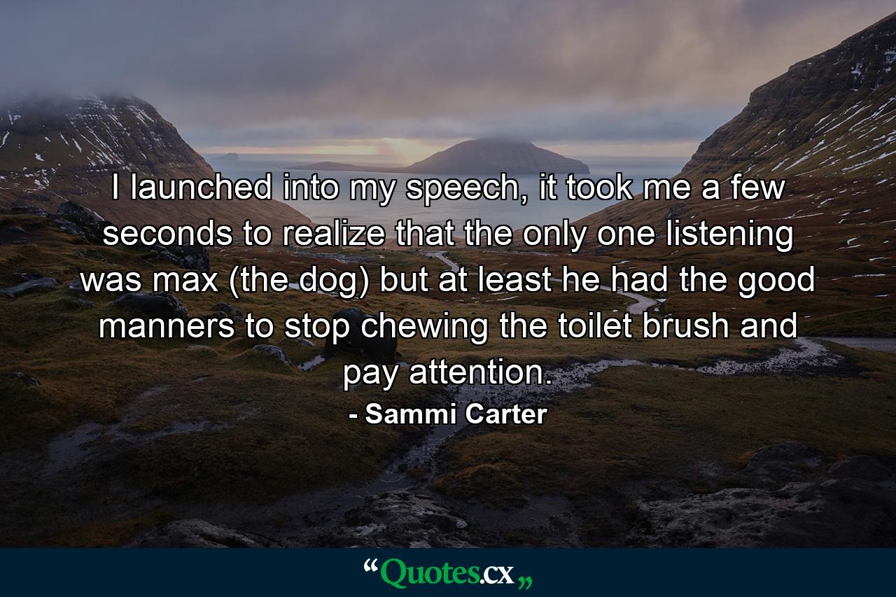 I launched into my speech, it took me a few seconds to realize that the only one listening was max (the dog) but at least he had the good manners to stop chewing the toilet brush and pay attention. - Quote by Sammi Carter