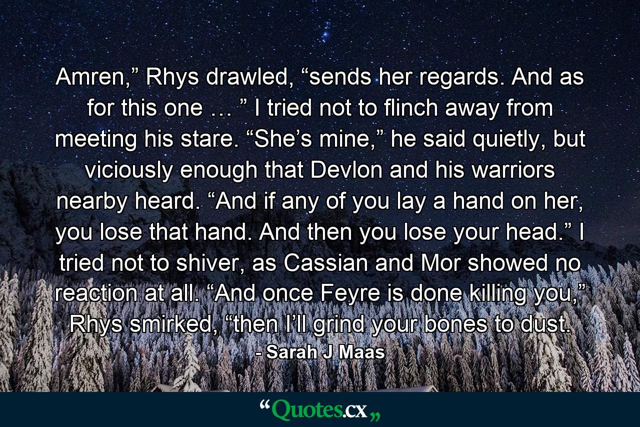 Amren,” Rhys drawled, “sends her regards. And as for this one … ” I tried not to flinch away from meeting his stare. “She’s mine,” he said quietly, but viciously enough that Devlon and his warriors nearby heard. “And if any of you lay a hand on her, you lose that hand. And then you lose your head.” I tried not to shiver, as Cassian and Mor showed no reaction at all. “And once Feyre is done killing you,” Rhys smirked, “then I’ll grind your bones to dust. - Quote by Sarah J Maas