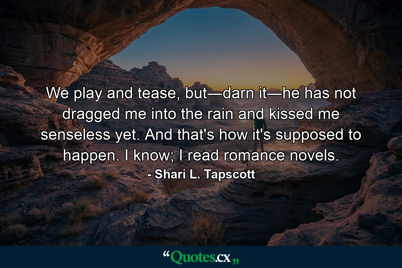 We play and tease, but―darn it―he has not dragged me into the rain and kissed me senseless yet. And that's how it's supposed to happen. I know; I read romance novels. - Quote by Shari L. Tapscott