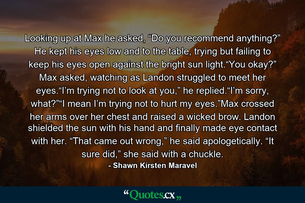 Looking up at Max he asked, “Do you recommend anything?” He kept his eyes low and to the table, trying but failing to keep his eyes open against the bright sun light.“You okay?” Max asked, watching as Landon struggled to meet her eyes.“I’m trying not to look at you,” he replied.“I’m sorry, what?”“I mean I’m trying not to hurt my eyes.”Max crossed her arms over her chest and raised a wicked brow. Landon shielded the sun with his hand and finally made eye contact with her. “That came out wrong,” he said apologetically. “It sure did,” she said with a chuckle. - Quote by Shawn Kirsten Maravel