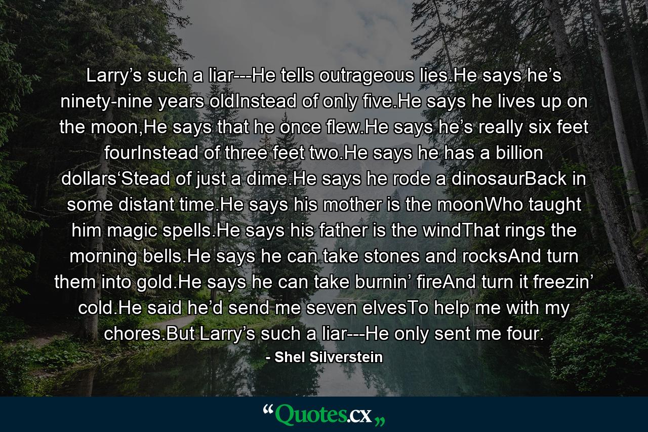 Larry’s such a liar---He tells outrageous lies.He says he’s ninety-nine years oldInstead of only five.He says he lives up on the moon,He says that he once flew.He says he’s really six feet fourInstead of three feet two.He says he has a billion dollars‘Stead of just a dime.He says he rode a dinosaurBack in some distant time.He says his mother is the moonWho taught him magic spells.He says his father is the windThat rings the morning bells.He says he can take stones and rocksAnd turn them into gold.He says he can take burnin’ fireAnd turn it freezin’ cold.He said he’d send me seven elvesTo help me with my chores.But Larry’s such a liar---He only sent me four. - Quote by Shel Silverstein