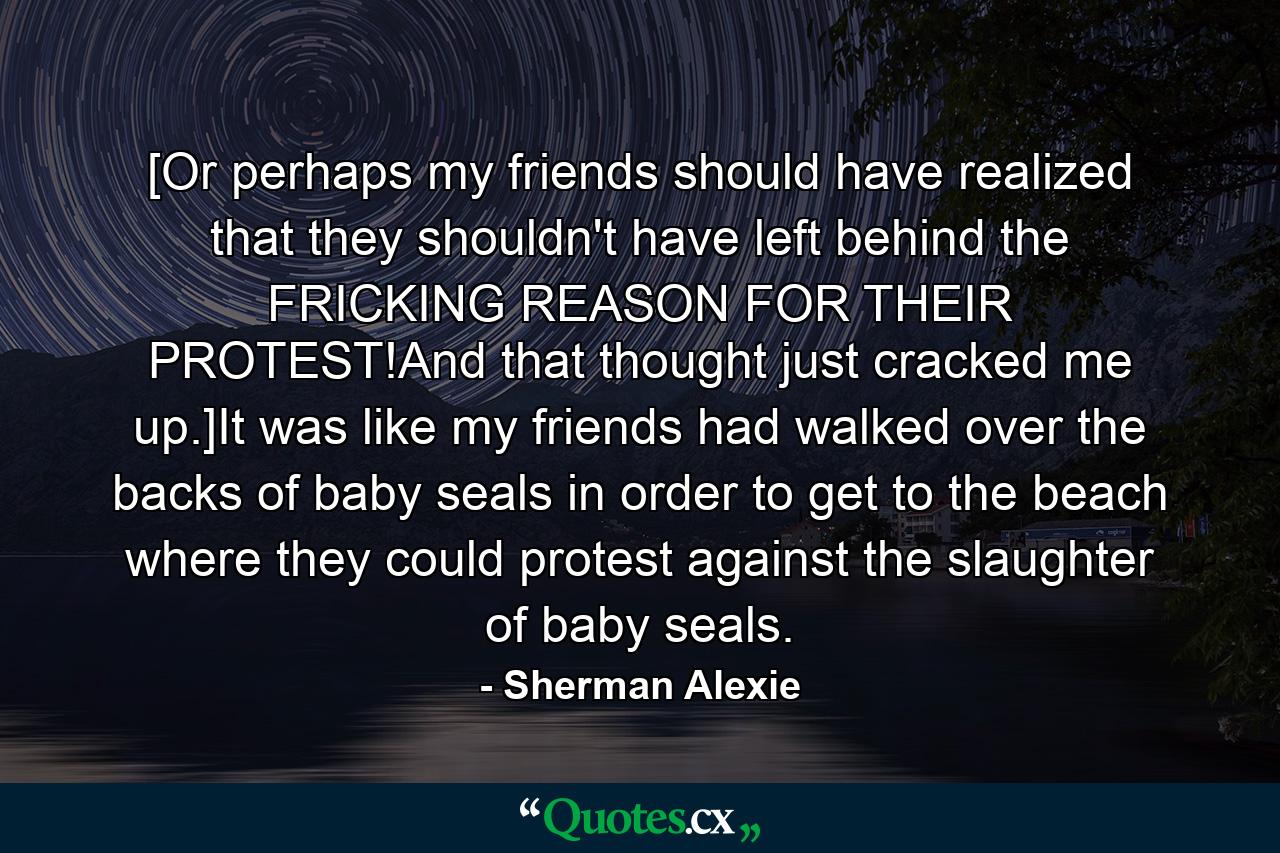 [Or perhaps my friends should have realized that they shouldn't have left behind the FRICKING REASON FOR THEIR PROTEST!And that thought just cracked me up.]It was like my friends had walked over the backs of baby seals in order to get to the beach where they could protest against the slaughter of baby seals. - Quote by Sherman Alexie