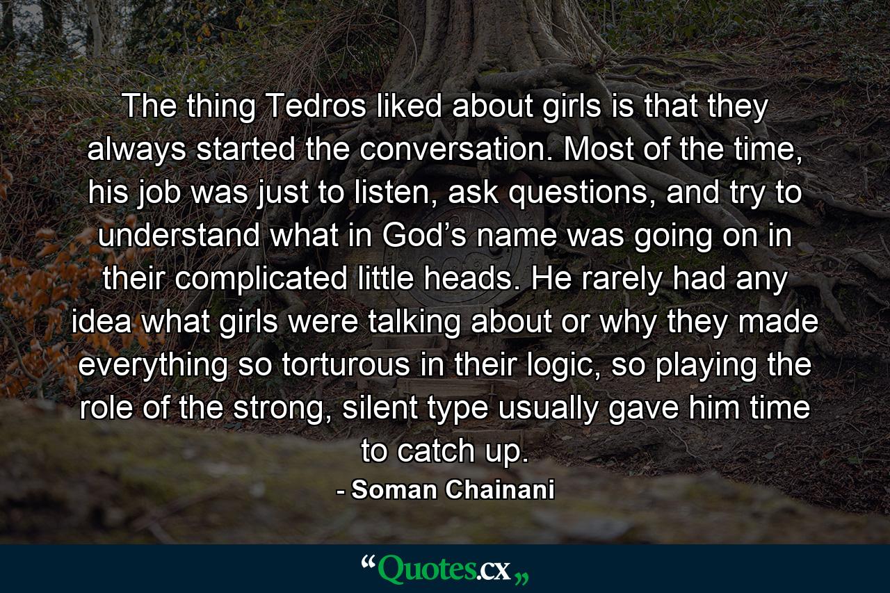 The thing Tedros liked about girls is that they always started the conversation. Most of the time, his job was just to listen, ask questions, and try to understand what in God’s name was going on in their complicated little heads. He rarely had any idea what girls were talking about or why they made everything so torturous in their logic, so playing the role of the strong, silent type usually gave him time to catch up. - Quote by Soman Chainani