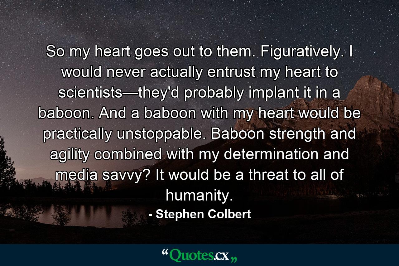 So my heart goes out to them. Figuratively. I would never actually entrust my heart to scientists—they'd probably implant it in a baboon. And a baboon with my heart would be practically unstoppable. Baboon strength and agility combined with my determination and media savvy? It would be a threat to all of humanity. - Quote by Stephen Colbert