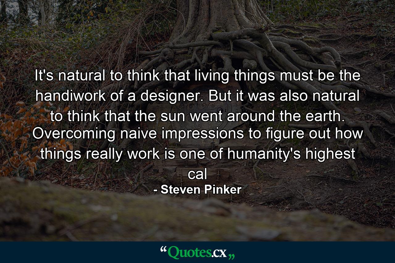 It's natural to think that living things must be the handiwork of a designer. But it was also natural to think that the sun went around the earth. Overcoming naive impressions to figure out how things really work is one of humanity's highest cal - Quote by Steven Pinker