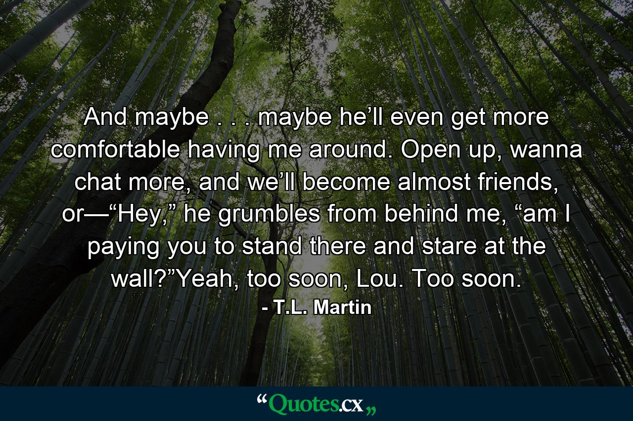 And maybe . . . maybe he’ll even get more comfortable having me around. Open up, wanna chat more, and we’ll become almost friends, or—“Hey,” he grumbles from behind me, “am I paying you to stand there and stare at the wall?”Yeah, too soon, Lou. Too soon. - Quote by T.L. Martin