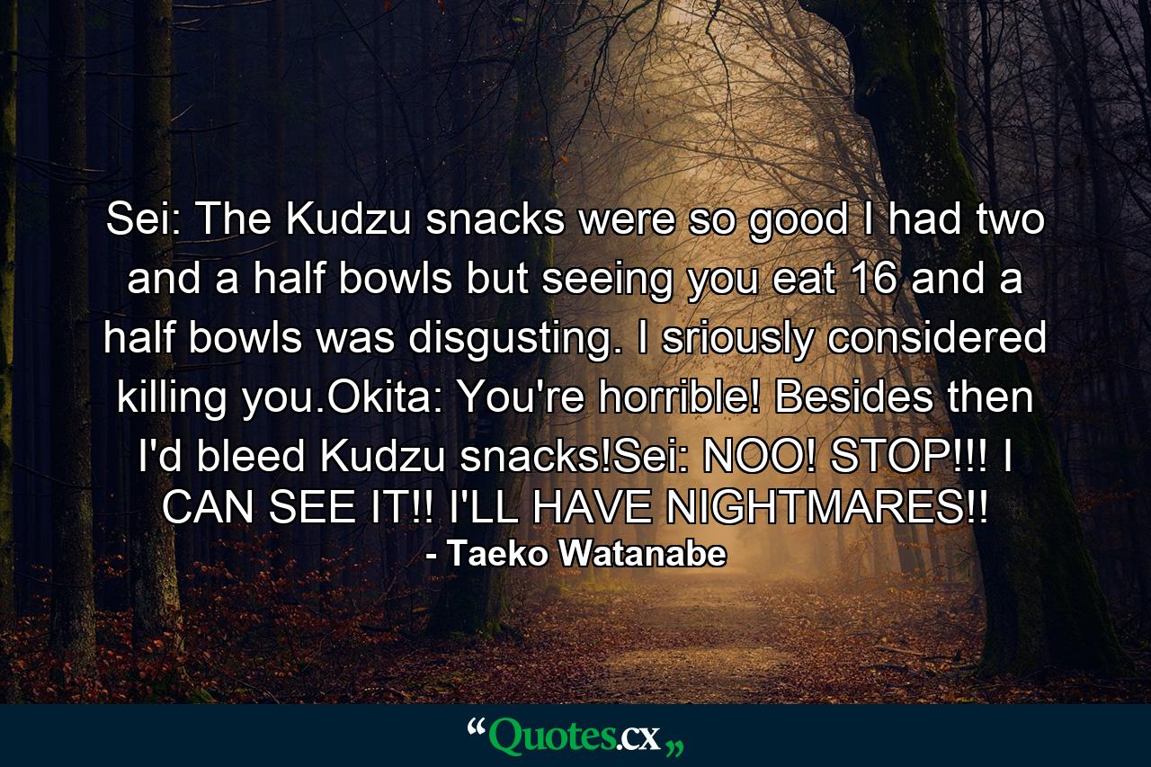 Sei: The Kudzu snacks were so good I had two and a half bowls but seeing you eat 16 and a half bowls was disgusting. I sriously considered killing you.Okita: You're horrible! Besides then I'd bleed Kudzu snacks!Sei: NOO! STOP!!! I CAN SEE IT!! I'LL HAVE NIGHTMARES!! - Quote by Taeko Watanabe