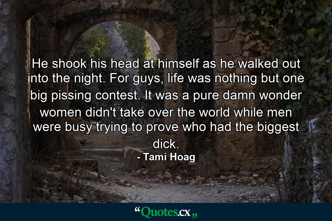 He shook his head at himself as he walked out into the night. For guys, life was nothing but one big pissing contest. It was a pure damn wonder women didn't take over the world while men were busy trying to prove who had the biggest dick. - Quote by Tami Hoag