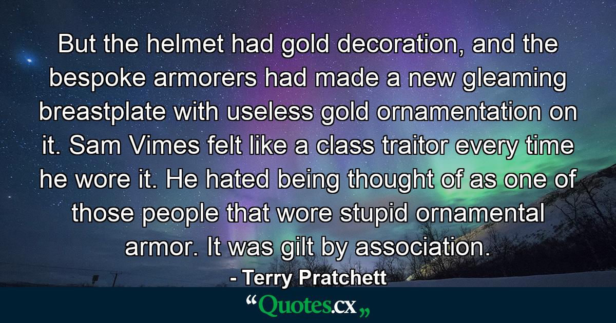 But the helmet had gold decoration, and the bespoke armorers had made a new gleaming breastplate with useless gold ornamentation on it. Sam Vimes felt like a class traitor every time he wore it. He hated being thought of as one of those people that wore stupid ornamental armor. It was gilt by association. - Quote by Terry Pratchett