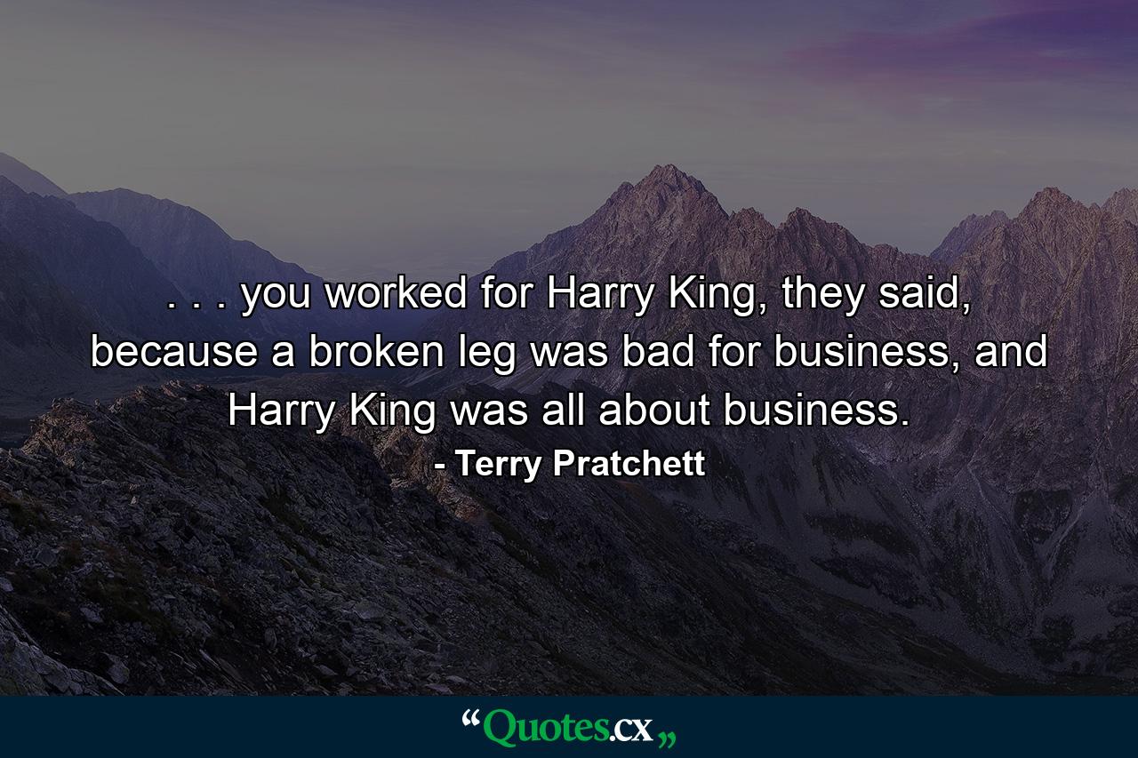 . . . you worked for Harry King, they said, because a broken leg was bad for business, and Harry King was all about business. - Quote by Terry Pratchett