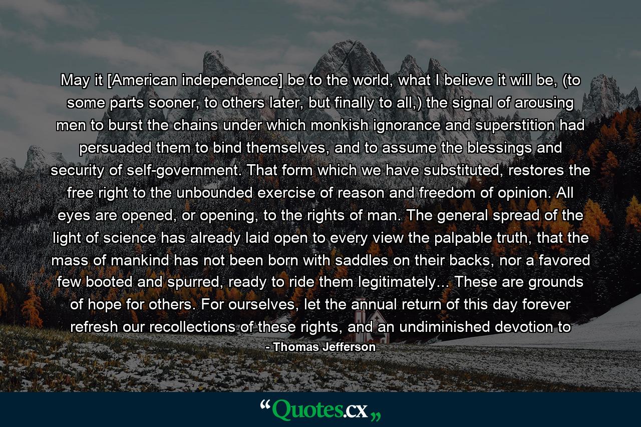 May it [American independence] be to the world, what I believe it will be, (to some parts sooner, to others later, but finally to all,) the signal of arousing men to burst the chains under which monkish ignorance and superstition had persuaded them to bind themselves, and to assume the blessings and security of self-government. That form which we have substituted, restores the free right to the unbounded exercise of reason and freedom of opinion. All eyes are opened, or opening, to the rights of man. The general spread of the light of science has already laid open to every view the palpable truth, that the mass of mankind has not been born with saddles on their backs, nor a favored few booted and spurred, ready to ride them legitimately... These are grounds of hope for others. For ourselves, let the annual return of this day forever refresh our recollections of these rights, and an undiminished devotion to - Quote by Thomas Jefferson