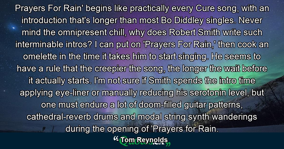 Prayers For Rain' begins like practically every Cure song, with an introduction that's longer than most Bo Diddley singles. Never mind the omnipresent chill, why does Robert Smith write such interminable intros? I can put on 'Prayers For Rain,' then cook an omelette in the time it takes him to start singing. He seems to have a rule that the creepier the song, the longer the wait before it actually starts. I'm not sure if Smith spends the intro time applying eye-liner or manually reducing his serotonin level, but one must endure a lot of doom-filled guitar patterns, cathedral-reverb drums and modal string synth wanderings during the opening of 'Prayers for Rain. - Quote by Tom Reynolds