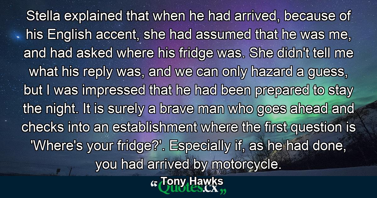 Stella explained that when he had arrived, because of his English accent, she had assumed that he was me, and had asked where his fridge was. She didn't tell me what his reply was, and we can only hazard a guess, but I was impressed that he had been prepared to stay the night. It is surely a brave man who goes ahead and checks into an establishment where the first question is 'Where's your fridge?'. Especially if, as he had done, you had arrived by motorcycle. - Quote by Tony Hawks