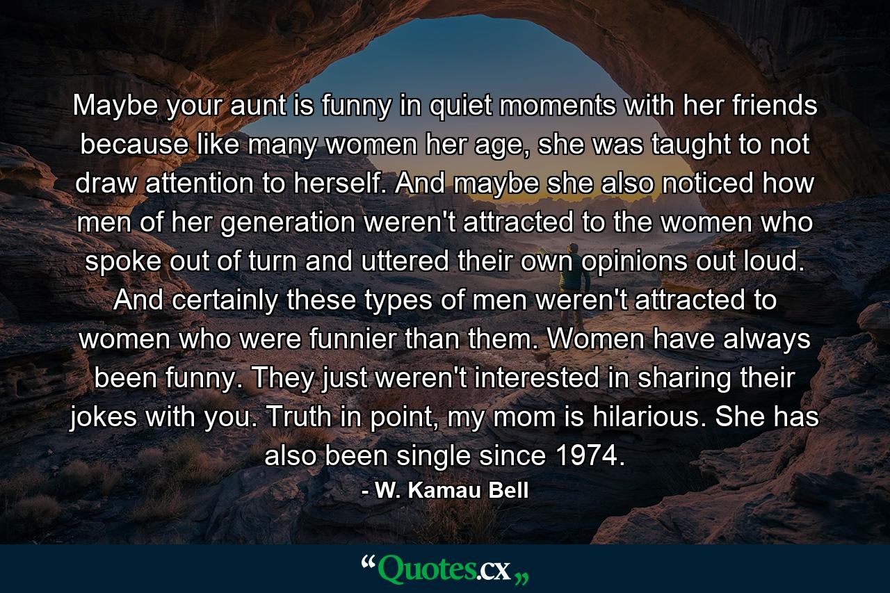 Maybe your aunt is funny in quiet moments with her friends because like many women her age, she was taught to not draw attention to herself. And maybe she also noticed how men of her generation weren't attracted to the women who spoke out of turn and uttered their own opinions out loud. And certainly these types of men weren't attracted to women who were funnier than them. Women have always been funny. They just weren't interested in sharing their jokes with you. Truth in point, my mom is hilarious. She has also been single since 1974. - Quote by W. Kamau Bell