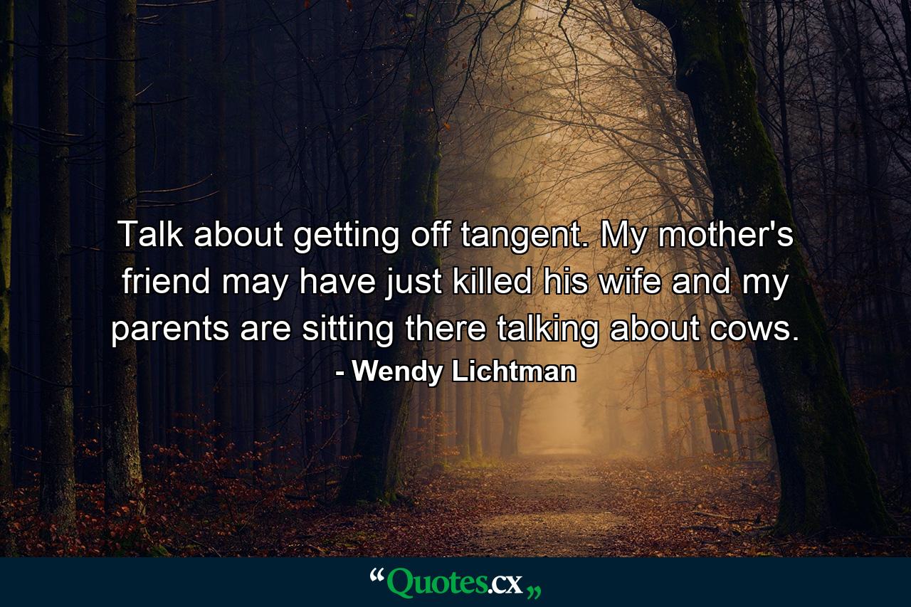 Talk about getting off tangent. My mother's friend may have just killed his wife and my parents are sitting there talking about cows. - Quote by Wendy Lichtman