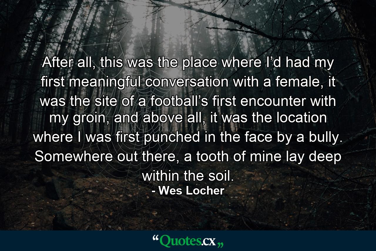 After all, this was the place where I’d had my first meaningful conversation with a female, it was the site of a football’s first encounter with my groin, and above all, it was the location where I was first punched in the face by a bully. Somewhere out there, a tooth of mine lay deep within the soil. - Quote by Wes Locher