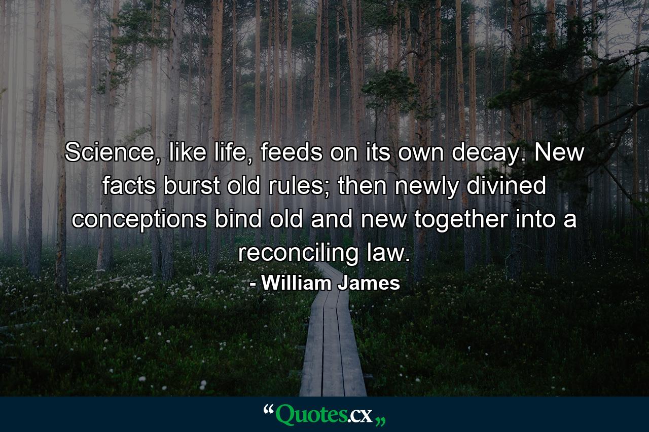 Science, like life, feeds on its own decay. New facts burst old rules; then newly divined conceptions bind old and new together into a reconciling law. - Quote by William James