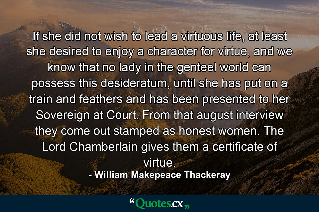 If she did not wish to lead a virtuous life, at least she desired to enjoy a character for virtue, and we know that no lady in the genteel world can possess this desideratum, until she has put on a train and feathers and has been presented to her Sovereign at Court. From that august interview they come out stamped as honest women. The Lord Chamberlain gives them a certificate of virtue. - Quote by William Makepeace Thackeray