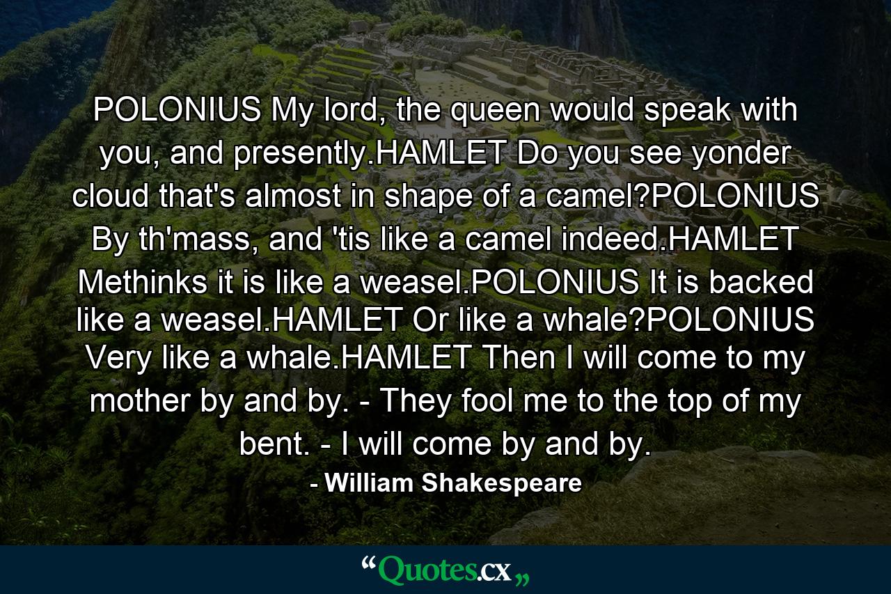 POLONIUS My lord, the queen would speak with you, and presently.HAMLET Do you see yonder cloud that's almost in shape of a camel?POLONIUS By th'mass, and 'tis like a camel indeed.HAMLET Methinks it is like a weasel.POLONIUS It is backed like a weasel.HAMLET Or like a whale?POLONIUS Very like a whale.HAMLET Then I will come to my mother by and by. - They fool me to the top of my bent. - I will come by and by. - Quote by William Shakespeare