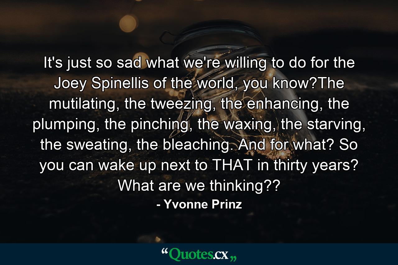 It's just so sad what we're willing to do for the Joey Spinellis of the world, you know?The mutilating, the tweezing, the enhancing, the plumping, the pinching, the waxing, the starving, the sweating, the bleaching. And for what? So you can wake up next to THAT in thirty years? What are we thinking?? - Quote by Yvonne Prinz