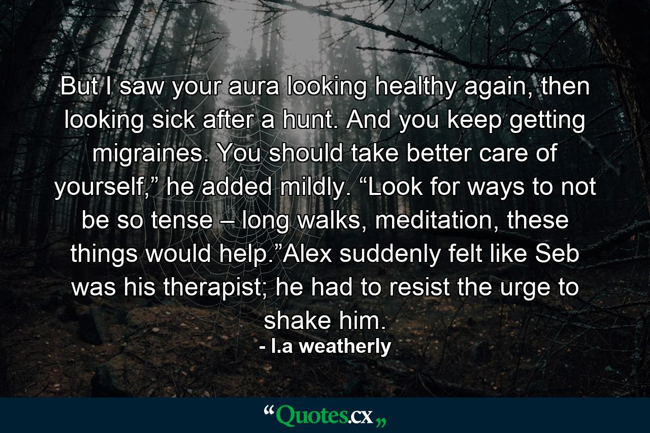 But I saw your aura looking healthy again, then looking sick after a hunt. And you keep getting migraines. You should take better care of yourself,” he added mildly. “Look for ways to not be so tense – long walks, meditation, these things would help.”Alex suddenly felt like Seb was his therapist; he had to resist the urge to shake him. - Quote by l.a weatherly