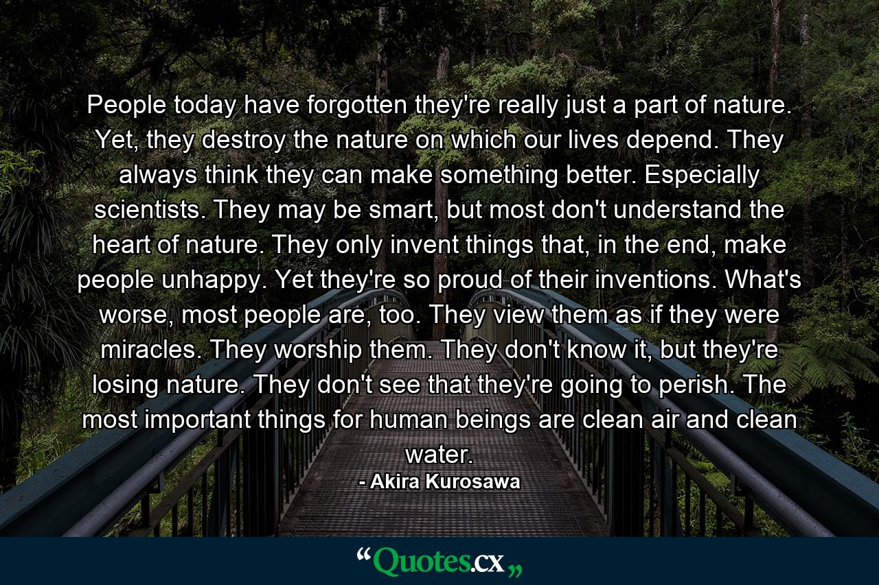 People today have forgotten they're really just a part of nature. Yet, they destroy the nature on which our lives depend. They always think they can make something better. Especially scientists. They may be smart, but most don't understand the heart of nature. They only invent things that, in the end, make people unhappy. Yet they're so proud of their inventions. What's worse, most people are, too. They view them as if they were miracles. They worship them. They don't know it, but they're losing nature. They don't see that they're going to perish. The most important things for human beings are clean air and clean water. - Quote by Akira Kurosawa