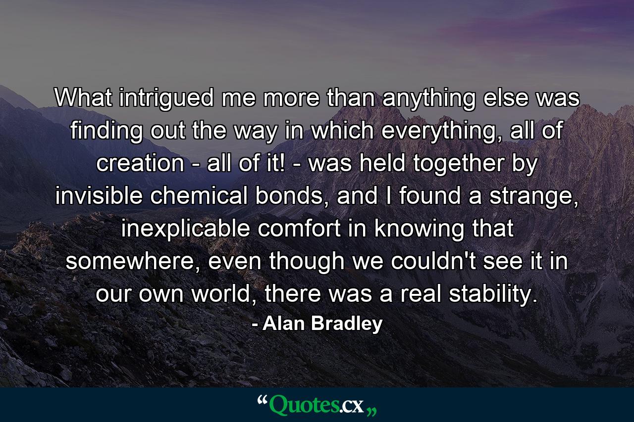 What intrigued me more than anything else was finding out the way in which everything, all of creation - all of it! - was held together by invisible chemical bonds, and I found a strange, inexplicable comfort in knowing that somewhere, even though we couldn't see it in our own world, there was a real stability. - Quote by Alan Bradley