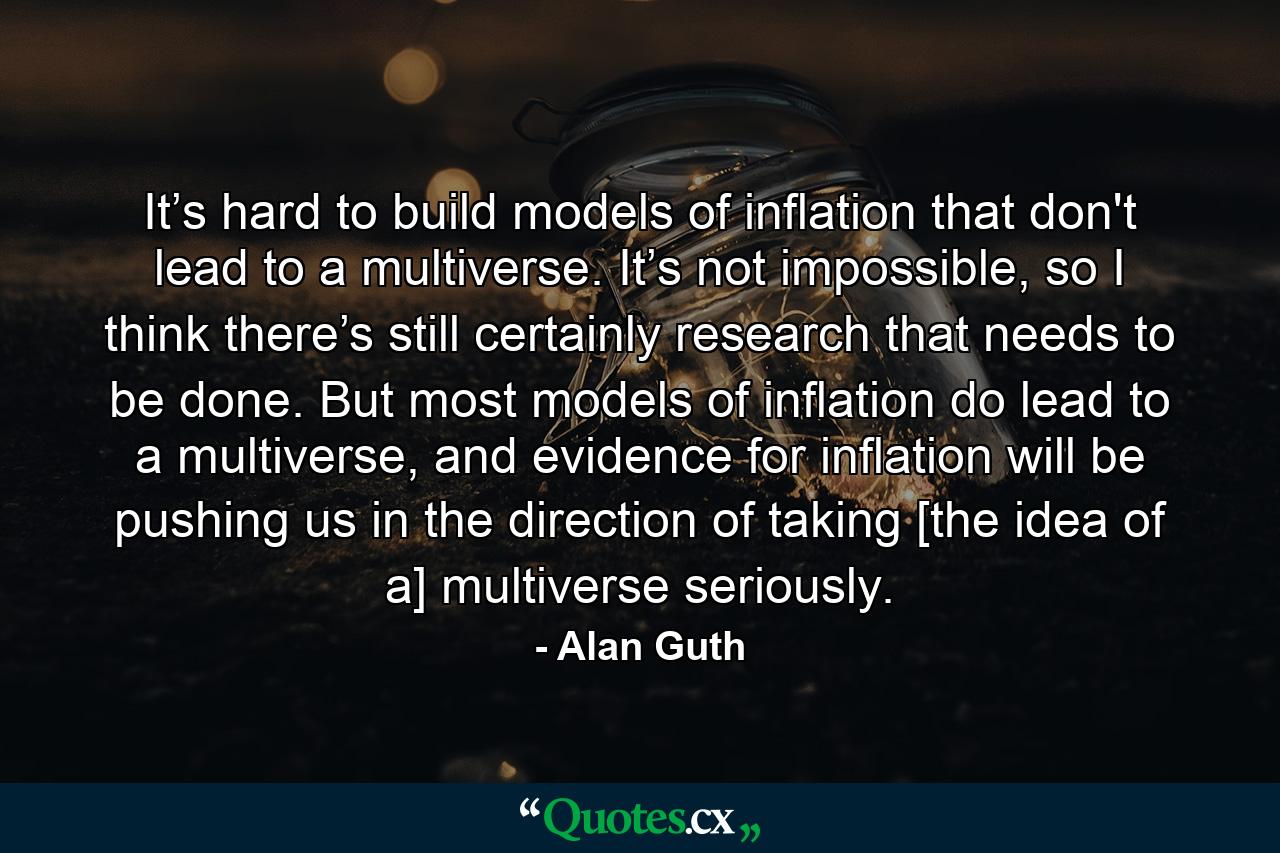 It’s hard to build models of inflation that don't lead to a multiverse. It’s not impossible, so I think there’s still certainly research that needs to be done. But most models of inflation do lead to a multiverse, and evidence for inflation will be pushing us in the direction of taking [the idea of a] multiverse seriously. - Quote by Alan Guth