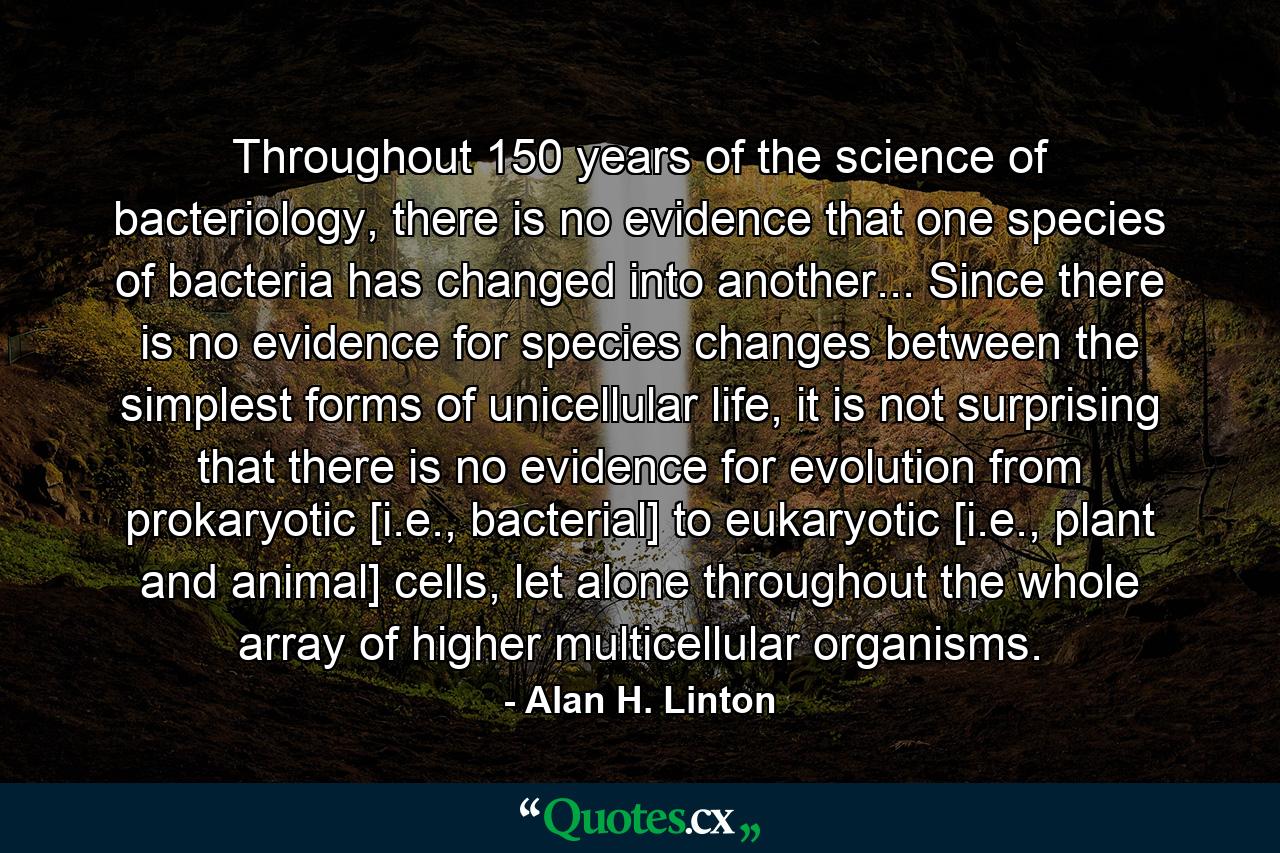 Throughout 150 years of the science of bacteriology, there is no evidence that one species of bacteria has changed into another... Since there is no evidence for species changes between the simplest forms of unicellular life, it is not surprising that there is no evidence for evolution from prokaryotic [i.e., bacterial] to eukaryotic [i.e., plant and animal] cells, let alone throughout the whole array of higher multicellular organisms. - Quote by Alan H. Linton