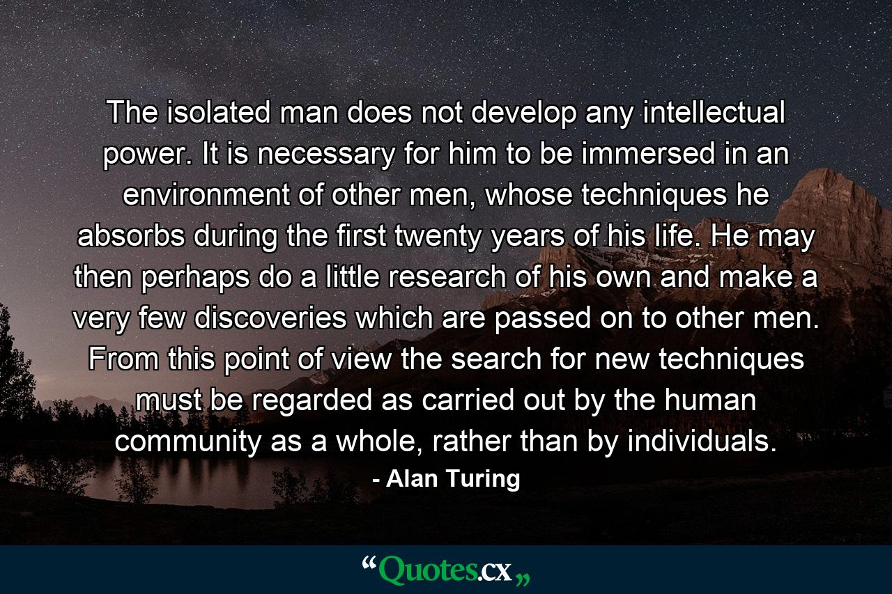 The isolated man does not develop any intellectual power. It is necessary for him to be immersed in an environment of other men, whose techniques he absorbs during the first twenty years of his life. He may then perhaps do a little research of his own and make a very few discoveries which are passed on to other men. From this point of view the search for new techniques must be regarded as carried out by the human community as a whole, rather than by individuals. - Quote by Alan Turing