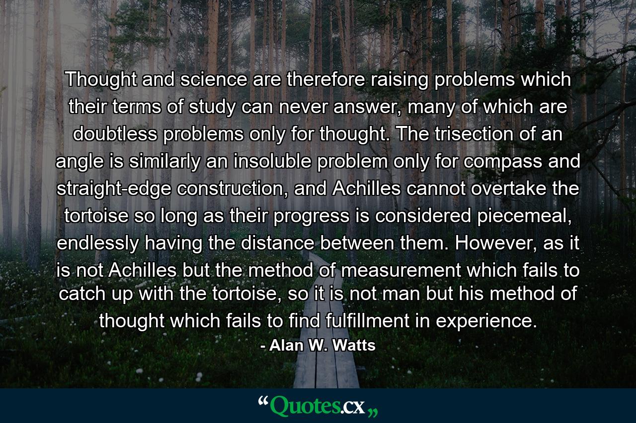 Thought and science are therefore raising problems which their terms of study can never answer, many of which are doubtless problems only for thought. The trisection of an angle is similarly an insoluble problem only for compass and straight-edge construction, and Achilles cannot overtake the tortoise so long as their progress is considered piecemeal, endlessly having the distance between them. However, as it is not Achilles but the method of measurement which fails to catch up with the tortoise, so it is not man but his method of thought which fails to find fulfillment in experience. - Quote by Alan W. Watts