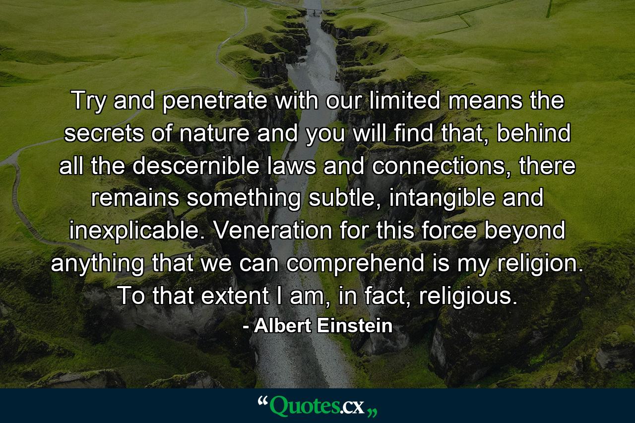 Try and penetrate with our limited means the secrets of nature and you will find that, behind all the descernible laws and connections, there remains something subtle, intangible and inexplicable. Veneration for this force beyond anything that we can comprehend is my religion. To that extent I am, in fact, religious. - Quote by Albert Einstein