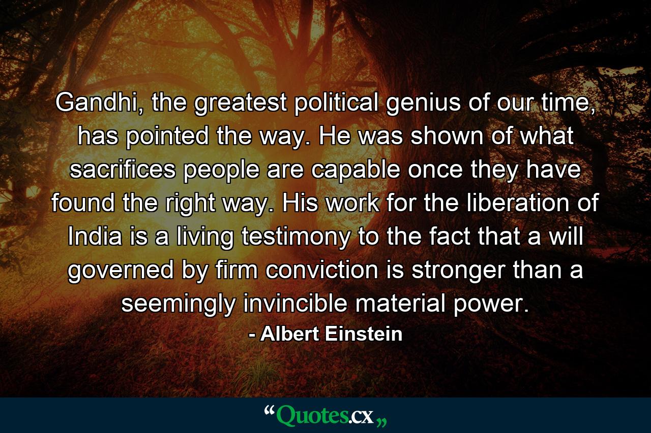 Gandhi, the greatest political genius of our time, has pointed the way. He was shown of what sacrifices people are capable once they have found the right way. His work for the liberation of India is a living testimony to the fact that a will governed by firm conviction is stronger than a seemingly invincible material power. - Quote by Albert Einstein