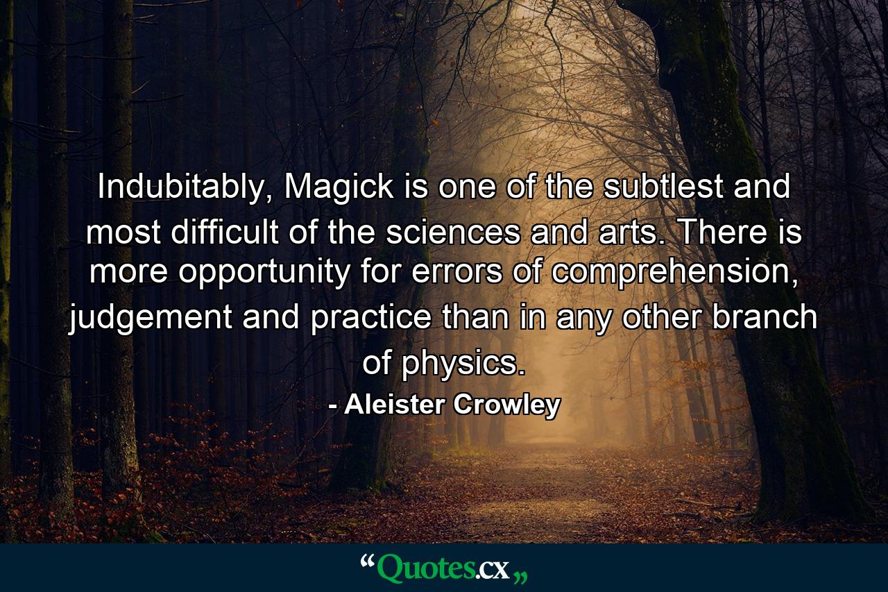 Indubitably, Magick is one of the subtlest and most difficult of the sciences and arts. There is more opportunity for errors of comprehension, judgement and practice than in any other branch of physics. - Quote by Aleister Crowley