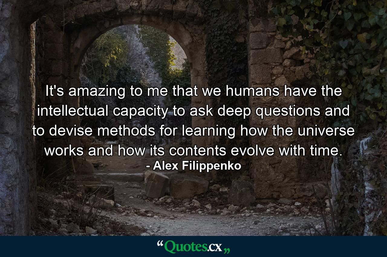 It's amazing to me that we humans have the intellectual capacity to ask deep questions and to devise methods for learning how the universe works and how its contents evolve with time. - Quote by Alex Filippenko