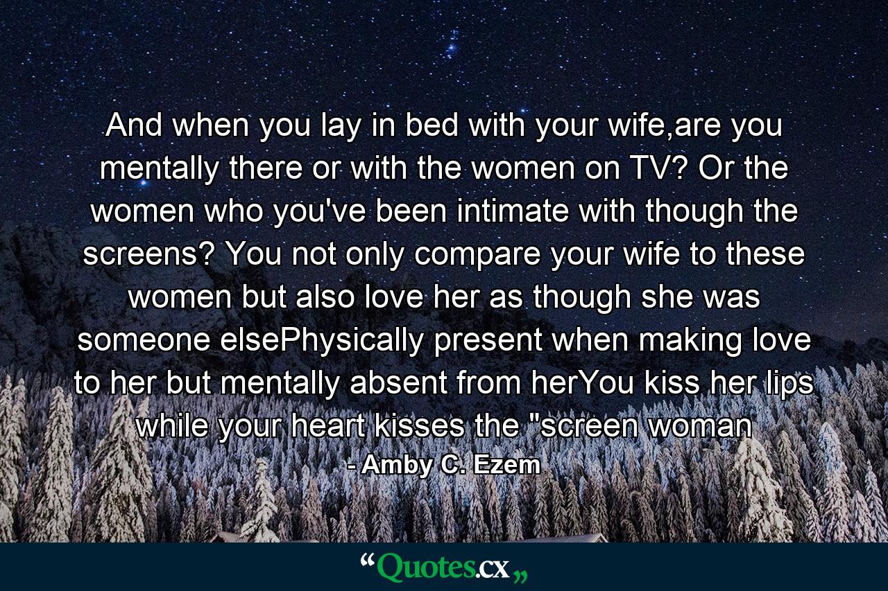 And when you lay in bed with your wife,are you mentally there or with the women on TV? Or the women who you've been intimate with though the screens? You not only compare your wife to these women but also love her as though she was someone elsePhysically present when making love to her but mentally absent from herYou kiss her lips while your heart kisses the 