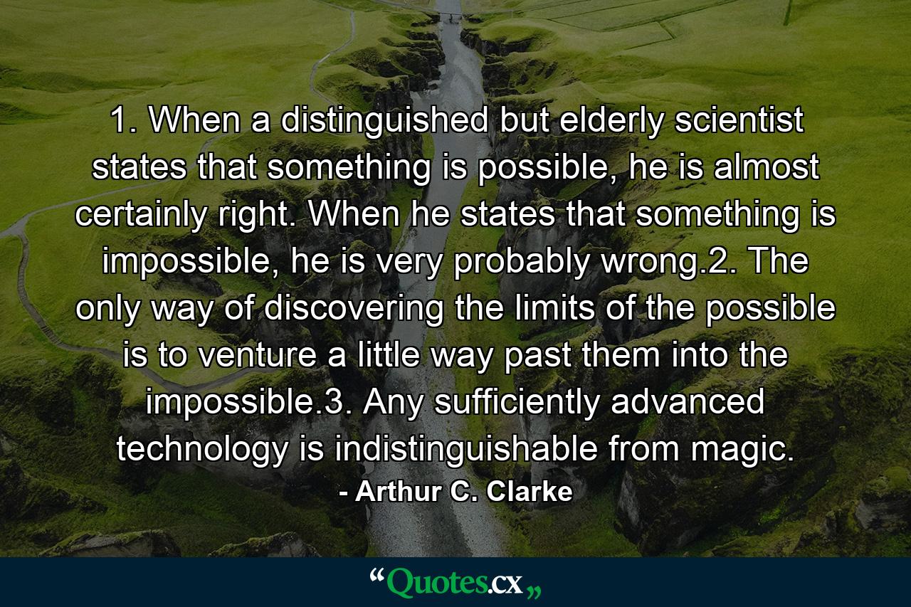 1. When a distinguished but elderly scientist states that something is possible, he is almost certainly right. When he states that something is impossible, he is very probably wrong.2. The only way of discovering the limits of the possible is to venture a little way past them into the impossible.3. Any sufficiently advanced technology is indistinguishable from magic. - Quote by Arthur C. Clarke