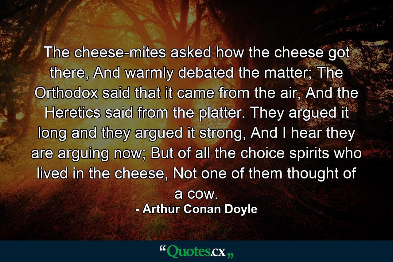 The cheese-mites asked how the cheese got there, And warmly debated the matter; The Orthodox said that it came from the air, And the Heretics said from the platter. They argued it long and they argued it strong, And I hear they are arguing now; But of all the choice spirits who lived in the cheese, Not one of them thought of a cow. - Quote by Arthur Conan Doyle