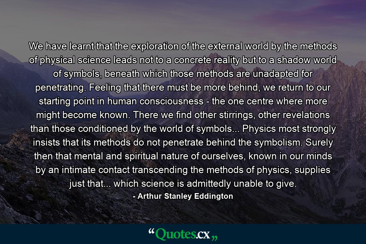 We have learnt that the exploration of the external world by the methods of physical science leads not to a concrete reality but to a shadow world of symbols, beneath which those methods are unadapted for penetrating. Feeling that there must be more behind, we return to our starting point in human consciousness - the one centre where more might become known. There we find other stirrings, other revelations than those conditioned by the world of symbols... Physics most strongly insists that its methods do not penetrate behind the symbolism. Surely then that mental and spiritual nature of ourselves, known in our minds by an intimate contact transcending the methods of physics, supplies just that... which science is admittedly unable to give. - Quote by Arthur Stanley Eddington