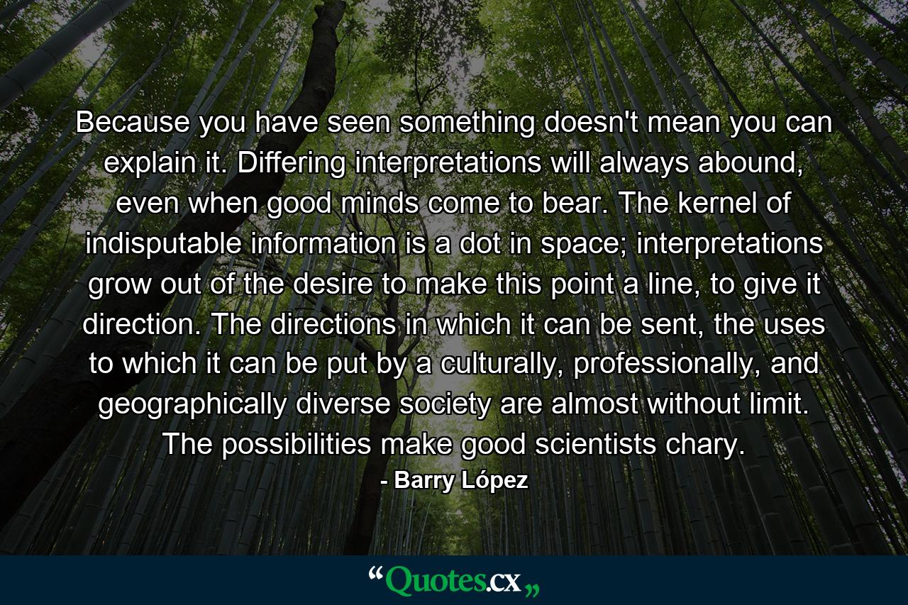 Because you have seen something doesn't mean you can explain it. Differing interpretations will always abound, even when good minds come to bear. The kernel of indisputable information is a dot in space; interpretations grow out of the desire to make this point a line, to give it direction. The directions in which it can be sent, the uses to which it can be put by a culturally, professionally, and geographically diverse society are almost without limit. The possibilities make good scientists chary. - Quote by Barry López