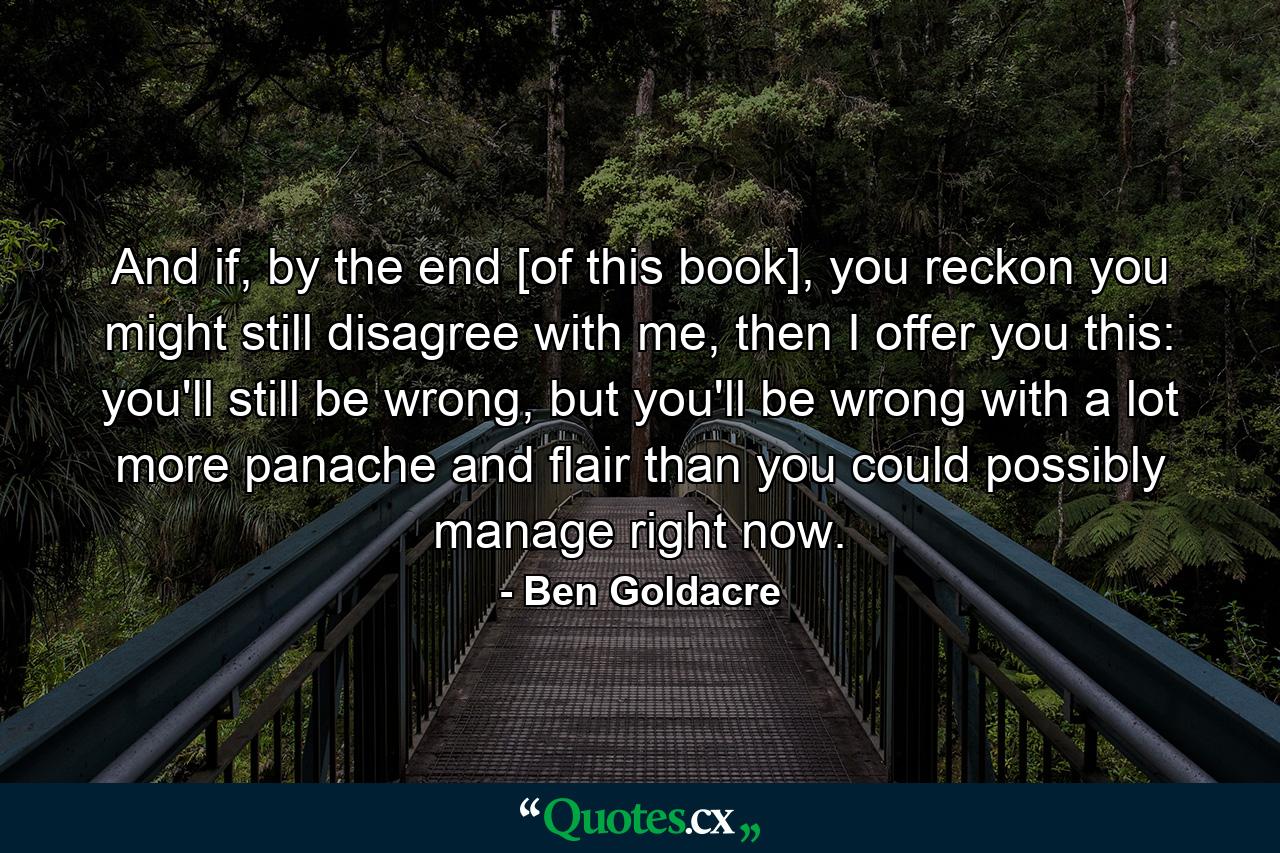 And if, by the end [of this book], you reckon you might still disagree with me, then I offer you this: you'll still be wrong, but you'll be wrong with a lot more panache and flair than you could possibly manage right now. - Quote by Ben Goldacre