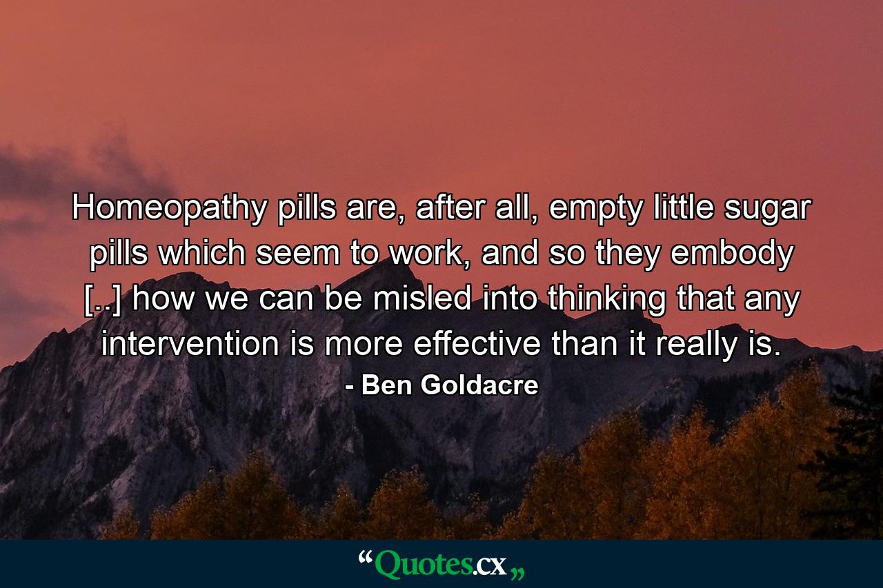 Homeopathy pills are, after all, empty little sugar pills which seem to work, and so they embody [..] how we can be misled into thinking that any intervention is more effective than it really is. - Quote by Ben Goldacre