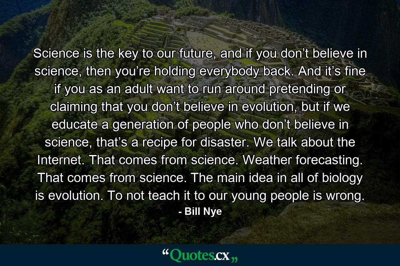 Science is the key to our future, and if you don’t believe in science, then you’re holding everybody back. And it’s fine if you as an adult want to run around pretending or claiming that you don’t believe in evolution, but if we educate a generation of people who don’t believe in science, that’s a recipe for disaster. We talk about the Internet. That comes from science. Weather forecasting. That comes from science. The main idea in all of biology is evolution. To not teach it to our young people is wrong. - Quote by Bill Nye