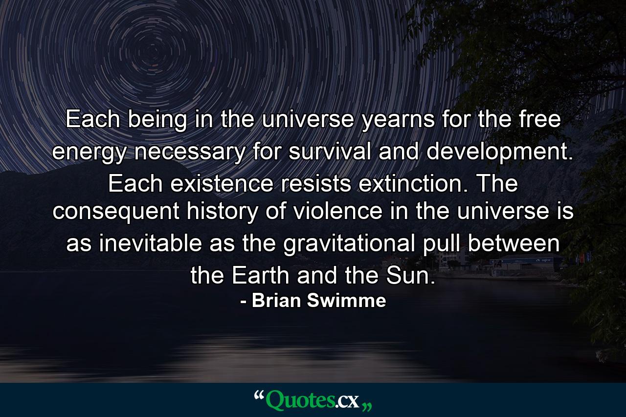 Each being in the universe yearns for the free energy necessary for survival and development. Each existence resists extinction. The consequent history of violence in the universe is as inevitable as the gravitational pull between the Earth and the Sun. - Quote by Brian Swimme