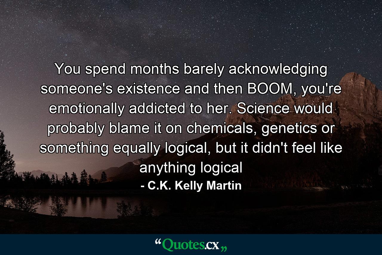 You spend months barely acknowledging someone's existence and then BOOM, you're emotionally addicted to her. Science would probably blame it on chemicals, genetics or something equally logical, but it didn't feel like anything logical - Quote by C.K. Kelly Martin