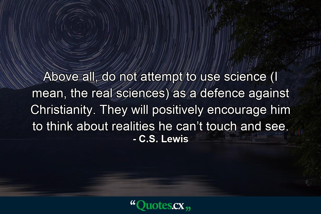 Above all, do not attempt to use science (I mean, the real sciences) as a defence against Christianity. They will positively encourage him to think about realities he can’t touch and see. - Quote by C.S. Lewis