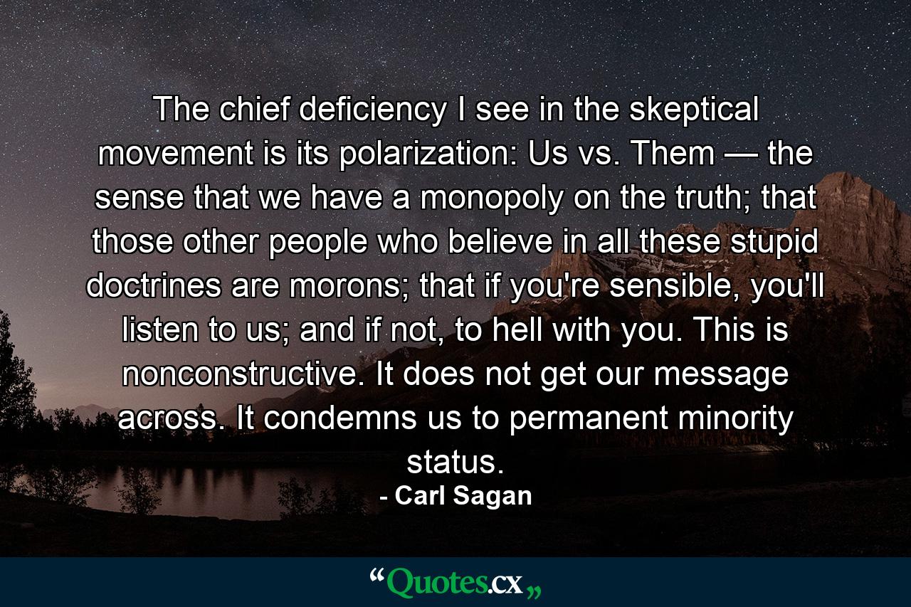 The chief deficiency I see in the skeptical movement is its polarization: Us vs. Them — the sense that we have a monopoly on the truth; that those other people who believe in all these stupid doctrines are morons; that if you're sensible, you'll listen to us; and if not, to hell with you. This is nonconstructive. It does not get our message across. It condemns us to permanent minority status. - Quote by Carl Sagan