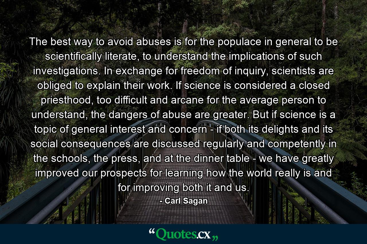 The best way to avoid abuses is for the populace in general to be scientifically literate, to understand the implications of such investigations. In exchange for freedom of inquiry, scientists are obliged to explain their work. If science is considered a closed priesthood, too difficult and arcane for the average person to understand, the dangers of abuse are greater. But if science is a topic of general interest and concern - if both its delights and its social consequences are discussed regularly and competently in the schools, the press, and at the dinner table - we have greatly improved our prospects for learning how the world really is and for improving both it and us. - Quote by Carl Sagan