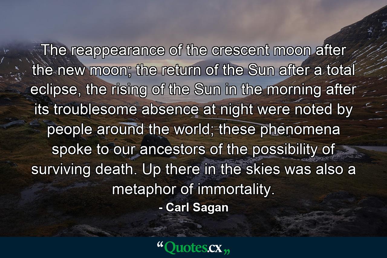 The reappearance of the crescent moon after the new moon; the return of the Sun after a total eclipse, the rising of the Sun in the morning after its troublesome absence at night were noted by people around the world; these phenomena spoke to our ancestors of the possibility of surviving death. Up there in the skies was also a metaphor of immortality. - Quote by Carl Sagan